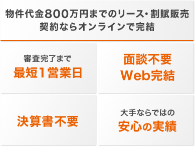 物件代金800万円までのリース・割賦販売契約ならオンラインで完結 審査完了まで最短1営業日 面談不要 Web完結 決算書不要 大手ならではの安心の実績
